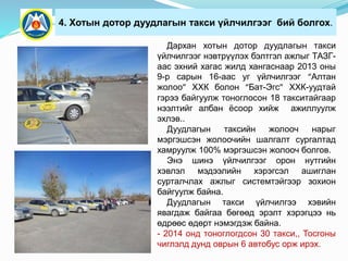 4. Хотын дотор дуудлагын такси үйлчилгээг бий болгох.
Дархан хотын дотор дуудлагын такси
үйлчилгээг нэвтрүүлэх бэлтгэл ажлыг ТАЗГ-
аас эхний хагас жилд хангаснаар 2013 оны
9-р сарын 16-аас уг үйлчилгээг “Алтан
жолоо” ХХК болон “Бат-Эгс” ХХК-уудтай
гэрээ байгуулж тоноглосон 18 такситайгаар
нээлтийг албан ёсоор хийж ажиллуулж
эхлэв..
Дуудлагын таксийн жолооч нарыг
мэргэшсэн жолоочийн шалгалт сургалтад
хамруулж 100% мэргэшсэн жолооч болгов.
Энэ шинэ үйлчилгээг орон нутгийн
хэвлэл мэдээлийн хэрэгсэл ашиглан
сурталчлах ажлыг системтэйгээр зохион
байгуулж байна.
Дуудлагын такси үйлчилгээ хэвийн
явагдаж байгаа бөгөөд эрэлт хэрэгцээ нь
өдрөөс өдөрт нэмэгдэж байна.
- 2014 онд тоноглогдсон 30 такси,, Тосгоны
чиглэлд дунд оврын 6 автобус орж ирэх.
 