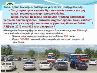 Хотын дотор том оврын автобусны үйлчилгээг нэвтрүүлсэнээр:
- Зах дээрхи орон нутгийн бүх чиглэлийг автовокзал руу
татаж төвлөрүүлэхээр төлөвлөж байна.
- Шинэ, хуучин Дарханы хоорондох чиглэлд замналаар
үйлчилж байгаа суудлын автомашинуудыг ердийн такси хэлбэрт
шилжүүлж үнэ, тарифт өөрчлөлт оруулахаар бэлтгэж байна. /
АЗД-ын 2013 оны 472 тоот захирамж /
-Өнөөдрийн байдлаар Дархан хотоос гадагш болон хотын дотор 400 гаруй
такси нийтийн тээврийн үйлчилгээнд ажиллаж байна.
- Замын хөдөлгөөнд идэвхтэй оролцож байгаа 250 такси.
- Өдөрт 160-180 такси нийтийн тээврийн үйлчилгээнд тасралтгүй
явж байна.
 