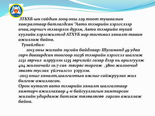 ЗТБХБ-ын сайдын 2009 оны 229 тоот тушаалын
хавсралтаар батлагдсан “Авто тээврийн хэрэгслээр
ачаа,зорчигч тээвэрлэх дүрэм, Авто тээврийн тухай
хуулийн хэрэгжилтэд АТХУБ нар тогтмол хяналт тавин
ажиллаж байна.
Тухайлбал:
2013 оны жилийн эцсийн байдлаар: Шугаманд 49 удаа
гарч давхардсан тоогоор 10236 тээврийн хэрэгсэл шалгаж
2231 зөрчил илрүүлэн 1235 зөрчлийг газар дээр нь арилгуулж
404 жолоочийг 10.7 сая төгрөг торгож .3800 жолоочид
зөвлөн туслах үйлчилгээ үзүүлэв.
-2013 оныг хяналт,шалгалтын ажлыг сайжруулах жил
болгож ажилласан.
Орон нутагт авто тээврийн хяналт шалгалтаар
хамтарч ажиллахаар 4-н байгууллагын хамтарсан
жилийн удирдамж батлаж төлөвлөгөө гарган ажиллаж
байна.
 