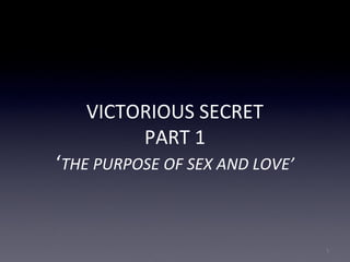 VICTORIOUS SECRET
PART 1
‘THE PURPOSE OF SEX AND LOVE’
1
 