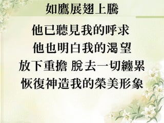 他已聽見我的呼求
他也明白我的 望渴
放下重擔 去一切纏累脫
恢復神造我的榮美形象
如鷹展翅上騰
 