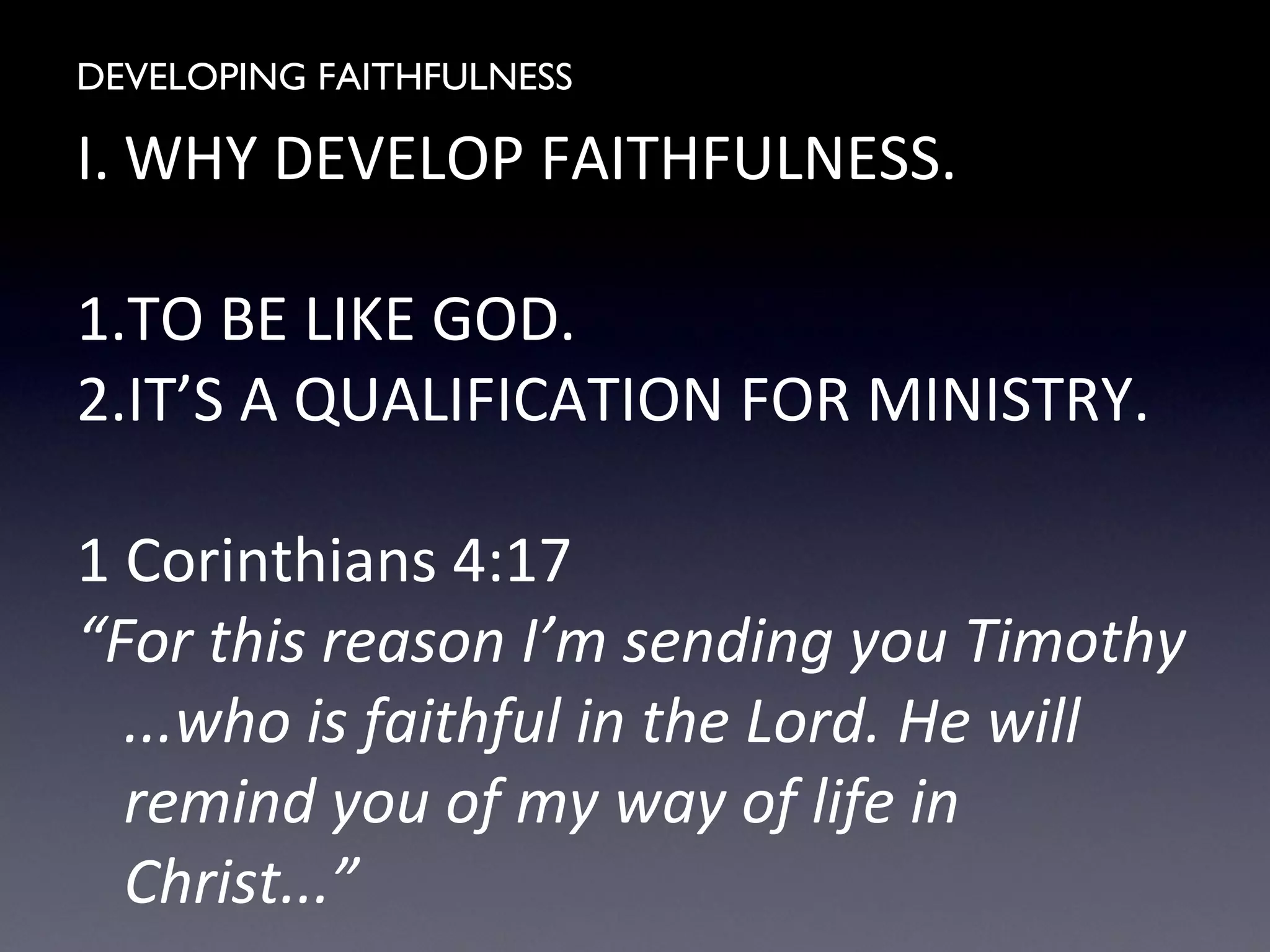 DEVELOPING FAITHFULNESS
I. WHY DEVELOP FAITHFULNESS.
1.TO BE LIKE GOD.
2.IT’S A QUALIFICATION FOR MINISTRY.
1 Corinthians 4:17
“For this reason I’m sending you Timothy
...who is faithful in the Lord. He will
remind you of my way of life in
Christ...”
 