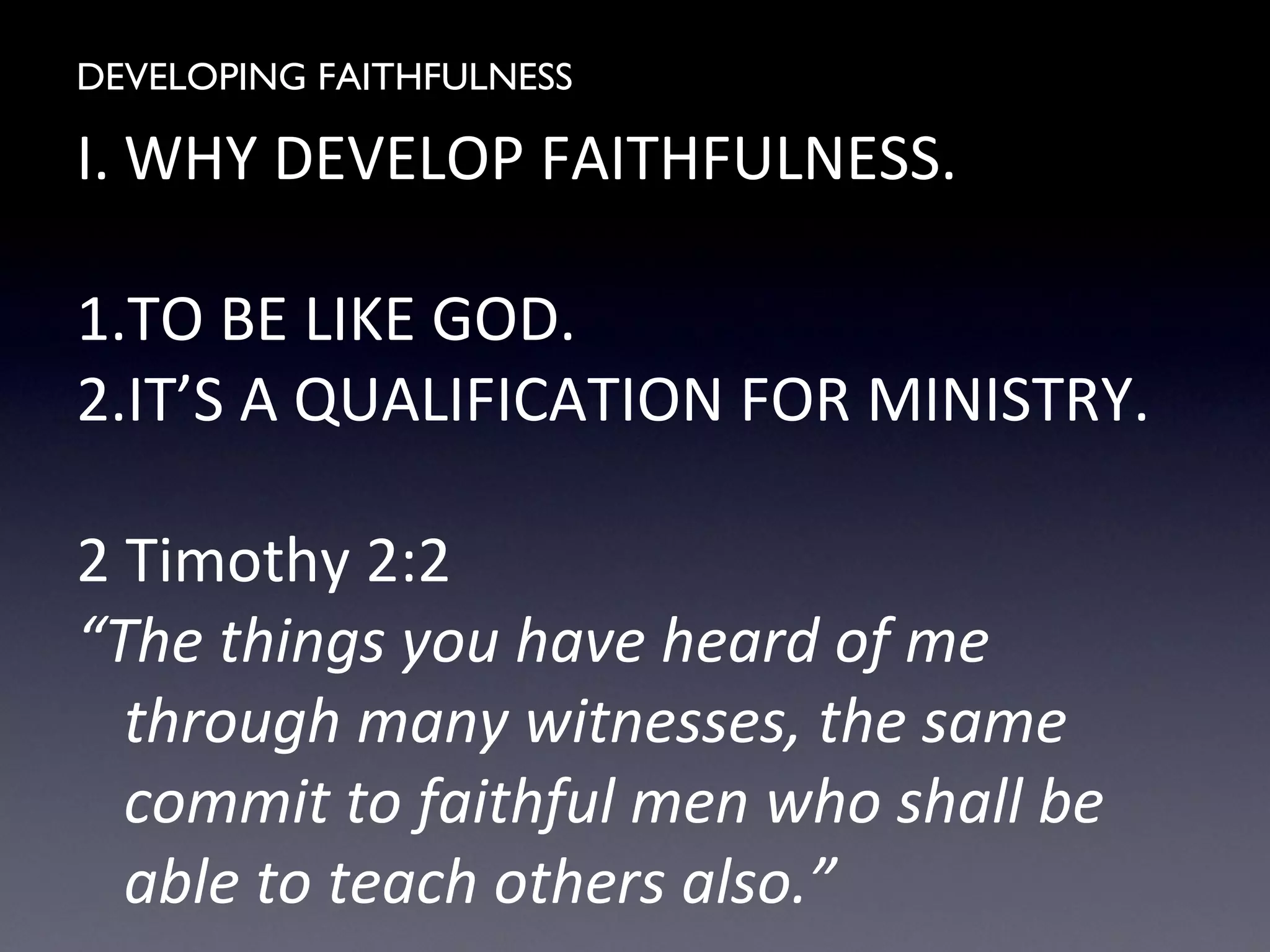 DEVELOPING FAITHFULNESS
I. WHY DEVELOP FAITHFULNESS.
1.TO BE LIKE GOD.
2.IT’S A QUALIFICATION FOR MINISTRY.
2 Timothy 2:2
“The things you have heard of me
through many witnesses, the same
commit to faithful men who shall be
able to teach others also.”
 