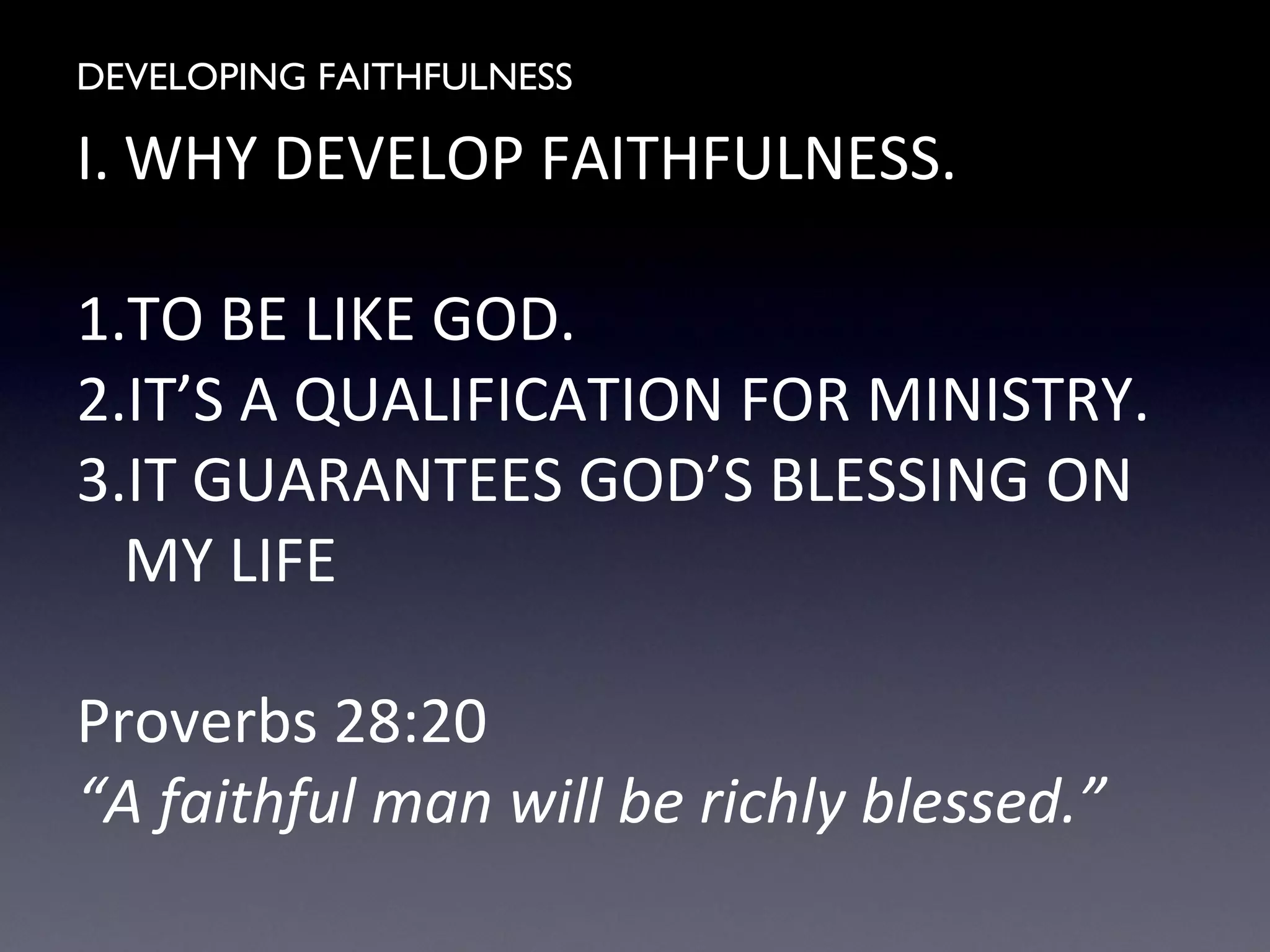 DEVELOPING FAITHFULNESS
I. WHY DEVELOP FAITHFULNESS.
1.TO BE LIKE GOD.
2.IT’S A QUALIFICATION FOR MINISTRY.
3.IT GUARANTEES GOD’S BLESSING ON
MY LIFE
Proverbs 28:20
“A faithful man will be richly blessed.”
 