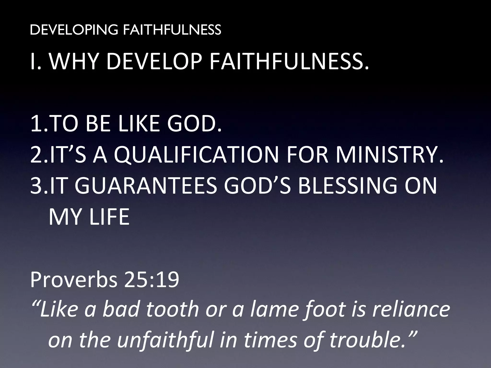 DEVELOPING FAITHFULNESS
I. WHY DEVELOP FAITHFULNESS.
1.TO BE LIKE GOD.
2.IT’S A QUALIFICATION FOR MINISTRY.
3.IT GUARANTEES GOD’S BLESSING ON
MY LIFE
Proverbs 25:19
“Like a bad tooth or a lame foot is reliance
on the unfaithful in times of trouble.”
 