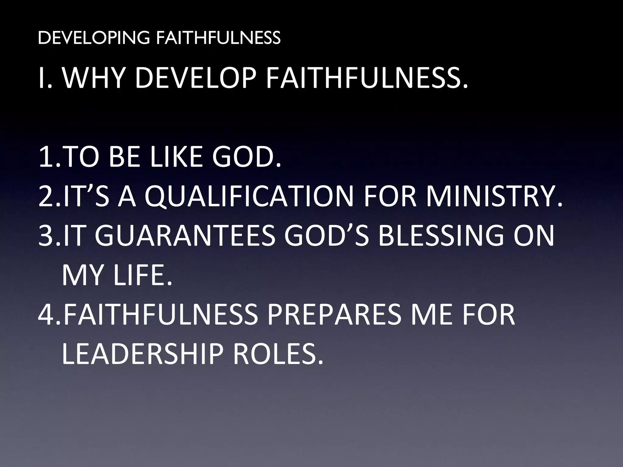 DEVELOPING FAITHFULNESS
I. WHY DEVELOP FAITHFULNESS.
1.TO BE LIKE GOD.
2.IT’S A QUALIFICATION FOR MINISTRY.
3.IT GUARANTEES GOD’S BLESSING ON
MY LIFE.
4.FAITHFULNESS PREPARES ME FOR
LEADERSHIP ROLES.
 