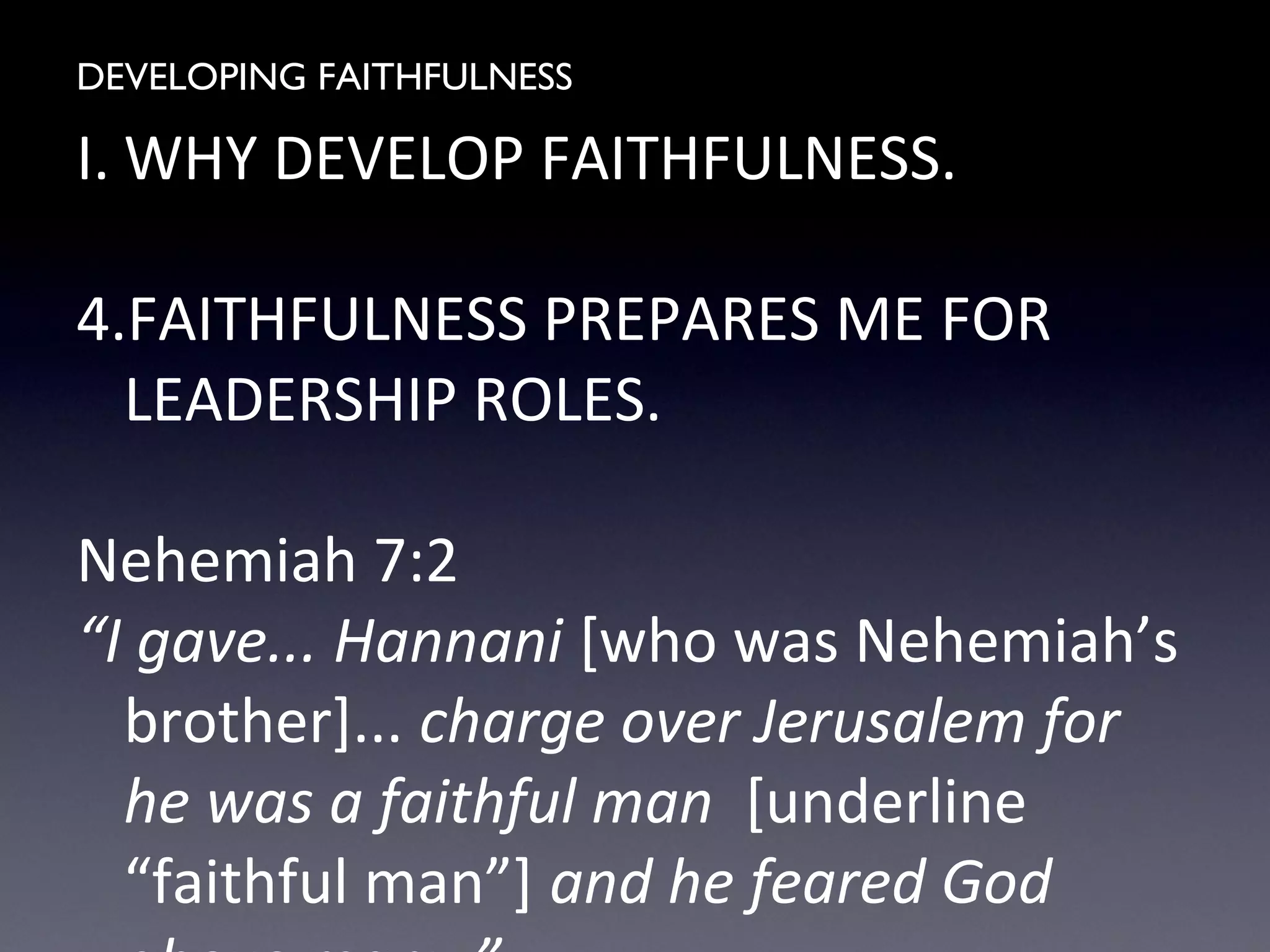 DEVELOPING FAITHFULNESS
I. WHY DEVELOP FAITHFULNESS.
4.FAITHFULNESS PREPARES ME FOR
LEADERSHIP ROLES.
Nehemiah 7:2
“I gave... Hannani [who was Nehemiah’s
brother]... charge over Jerusalem for
he was a faithful man [underline
“faithful man”] and he feared God
 