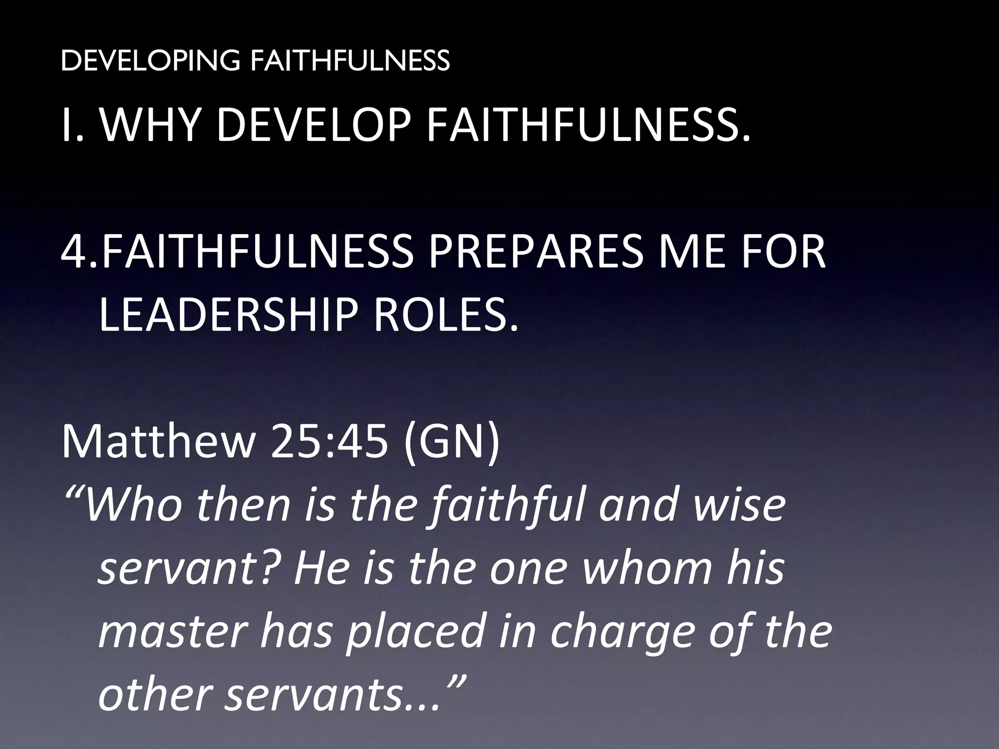DEVELOPING FAITHFULNESS
I. WHY DEVELOP FAITHFULNESS.
4.FAITHFULNESS PREPARES ME FOR
LEADERSHIP ROLES.
Matthew 25:45 (GN)
“Who then is the faithful and wise
servant? He is the one whom his
master has placed in charge of the
other servants...”
 