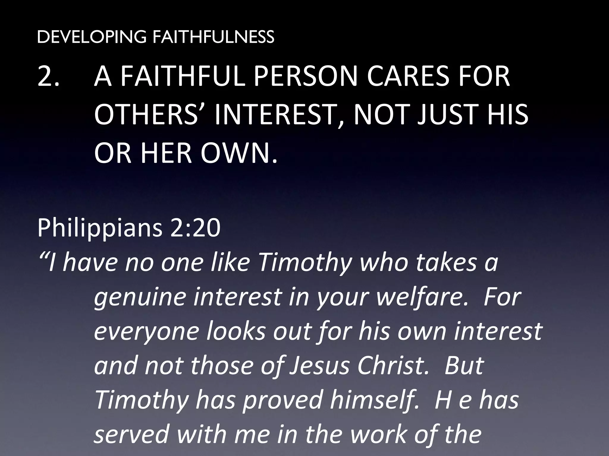 DEVELOPING FAITHFULNESS
2. A FAITHFUL PERSON CARES FOR
OTHERS’ INTEREST, NOT JUST HIS
OR HER OWN.
Philippians 2:20
“I have no one like Timothy who takes a
genuine interest in your welfare. For
everyone looks out for his own interest
and not those of Jesus Christ. But
Timothy has proved himself. H e has
served with me in the work of the
 