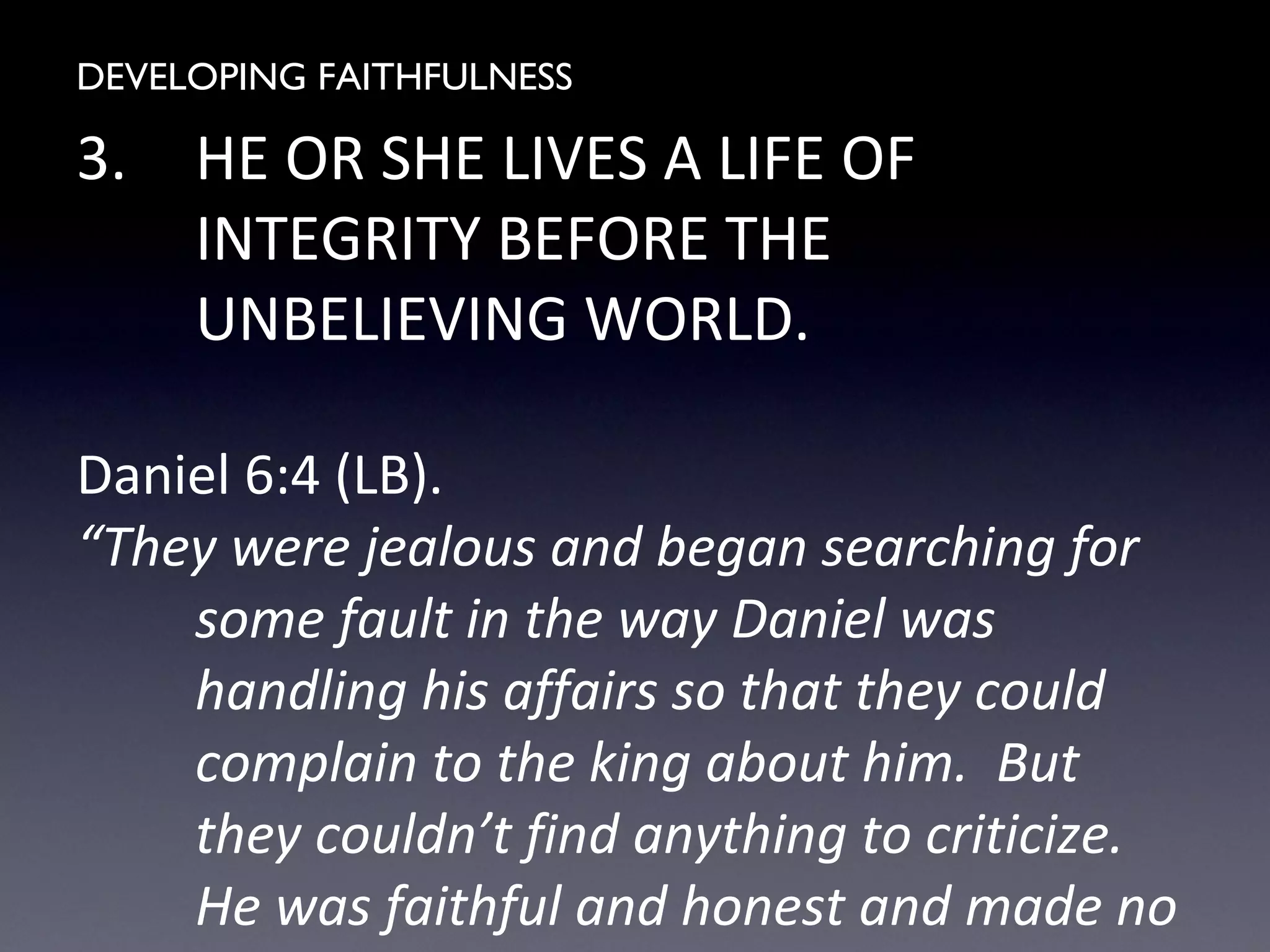 DEVELOPING FAITHFULNESS
3. HE OR SHE LIVES A LIFE OF
INTEGRITY BEFORE THE
UNBELIEVING WORLD.
Daniel 6:4 (LB).
“They were jealous and began searching for
some fault in the way Daniel was
handling his affairs so that they could
complain to the king about him. But
they couldn’t find anything to criticize.
He was faithful and honest and made no
 