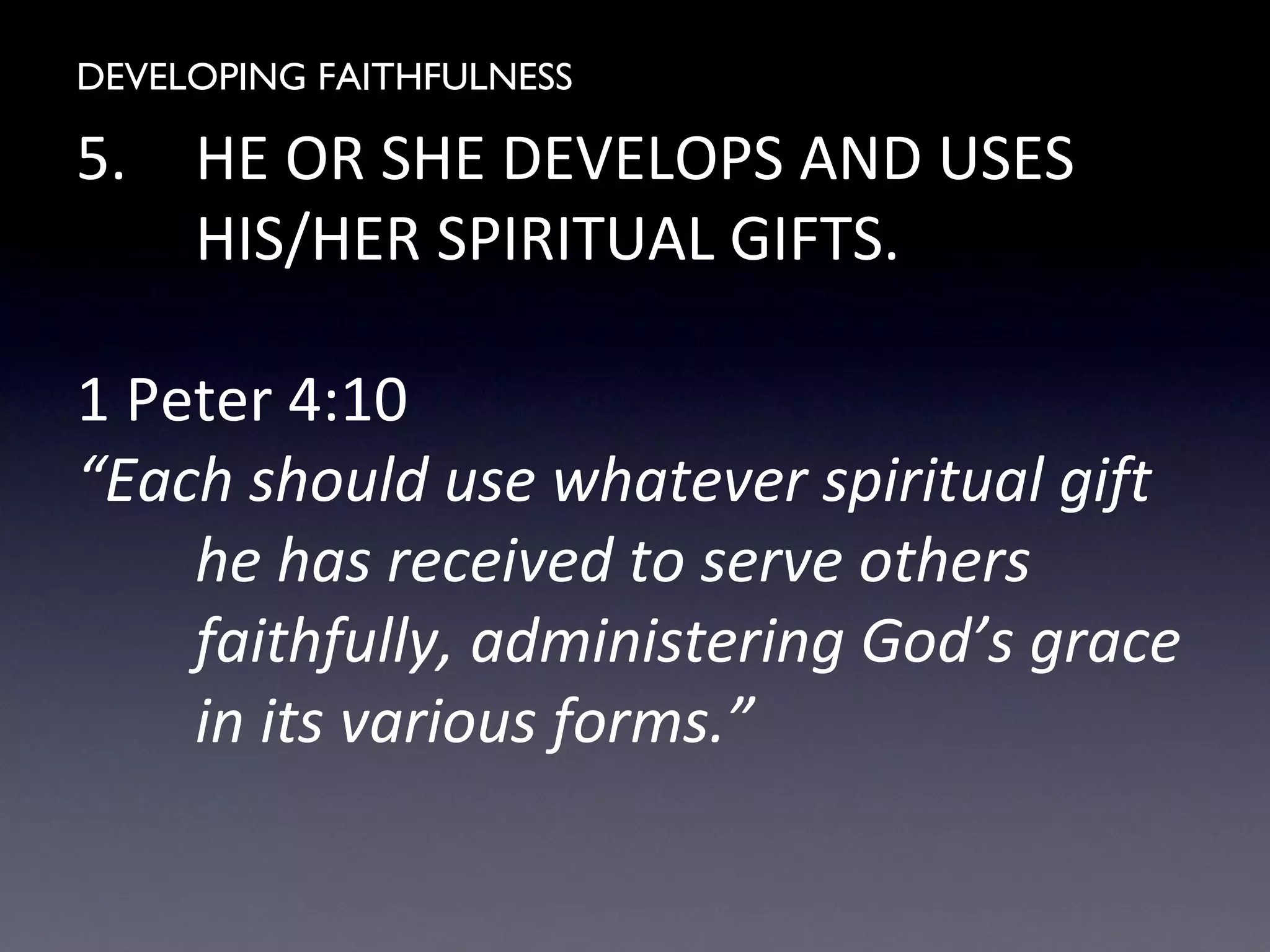 DEVELOPING FAITHFULNESS
5. HE OR SHE DEVELOPS AND USES
HIS/HER SPIRITUAL GIFTS.
1 Peter 4:10
“Each should use whatever spiritual gift
he has received to serve others
faithfully, administering God’s grace
in its various forms.”
 