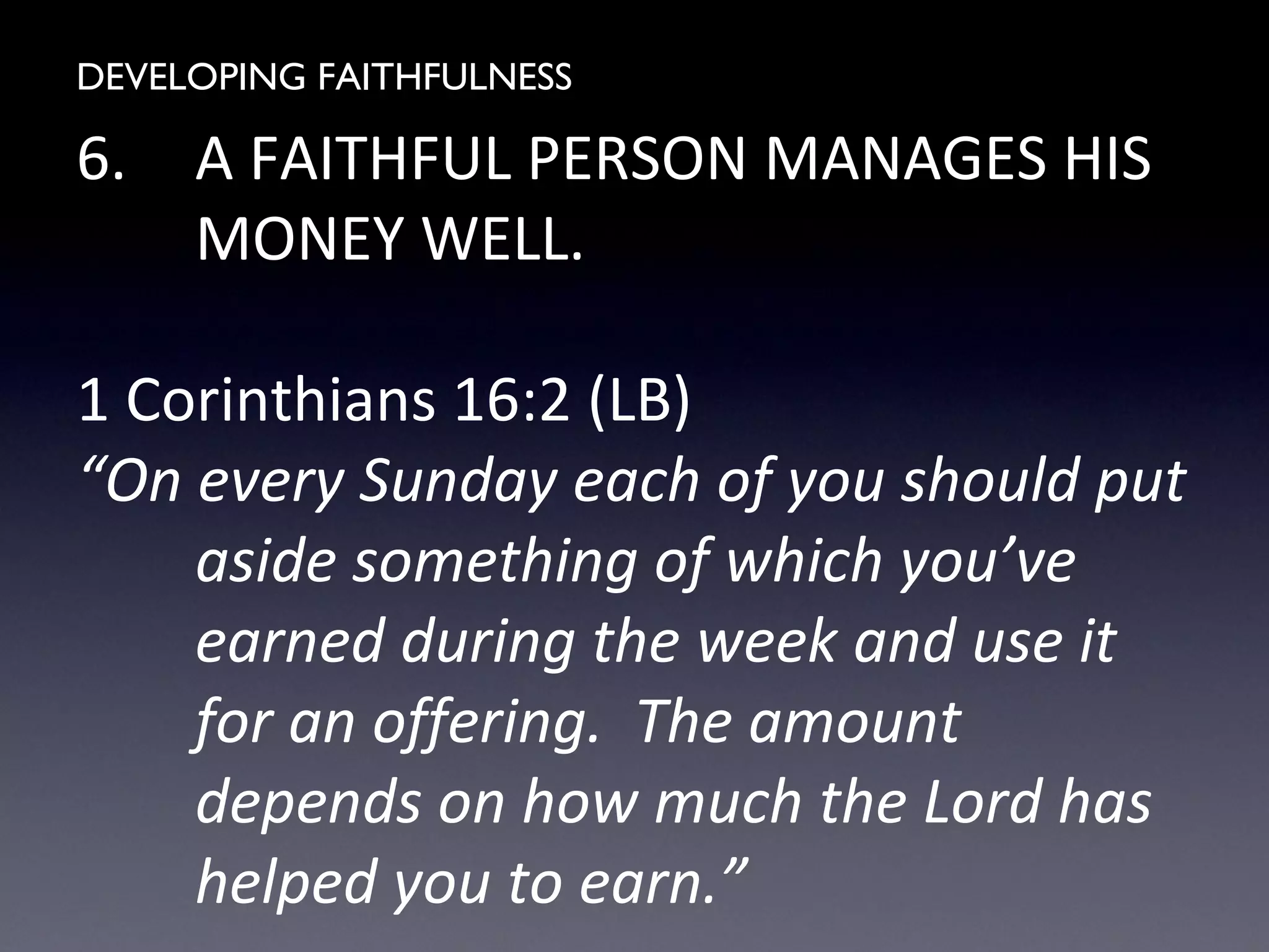 DEVELOPING FAITHFULNESS
6. A FAITHFUL PERSON MANAGES HIS
MONEY WELL.
1 Corinthians 16:2 (LB)
“On every Sunday each of you should put
aside something of which you’ve
earned during the week and use it
for an offering. The amount
depends on how much the Lord has
helped you to earn.”
 