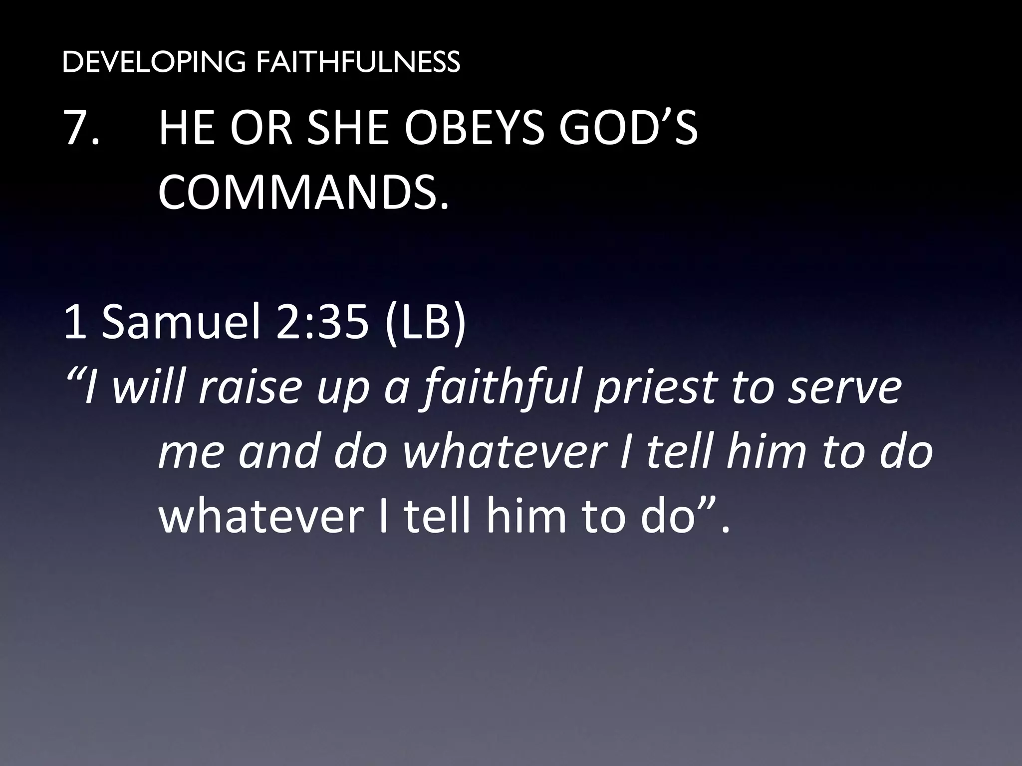 DEVELOPING FAITHFULNESS
7. HE OR SHE OBEYS GOD’S
COMMANDS.
1 Samuel 2:35 (LB)
“I will raise up a faithful priest to serve
me and do whatever I tell him to do
whatever I tell him to do”.
 