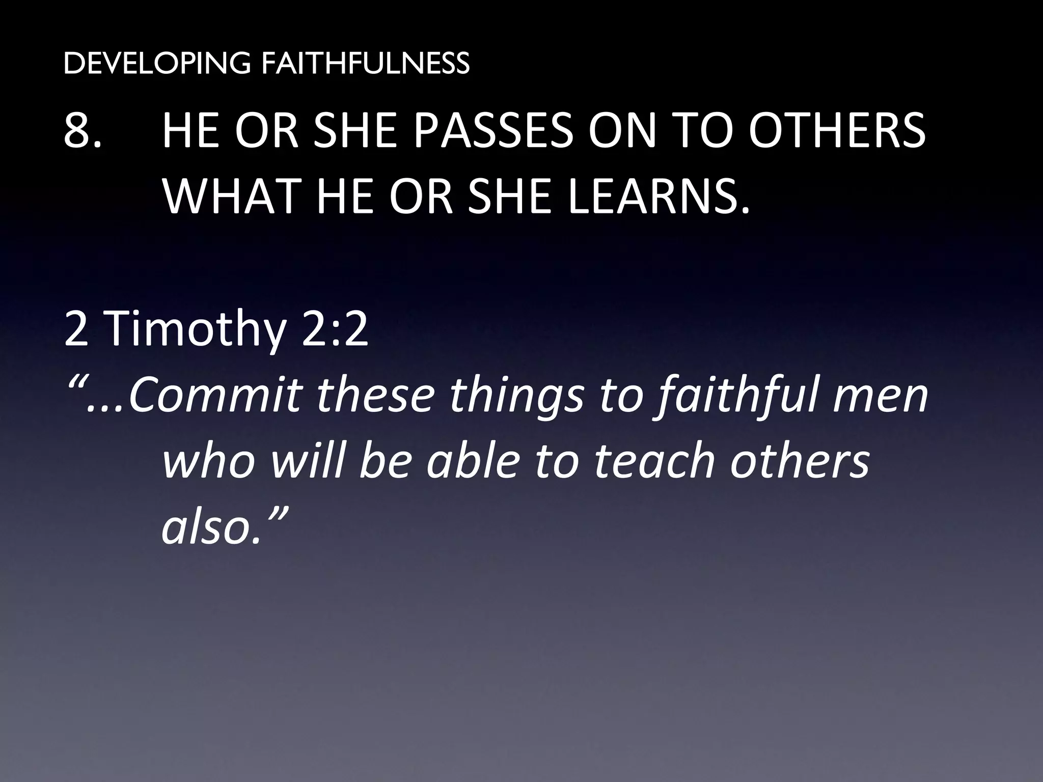 DEVELOPING FAITHFULNESS
8. HE OR SHE PASSES ON TO OTHERS
WHAT HE OR SHE LEARNS.
2 Timothy 2:2
“...Commit these things to faithful men
who will be able to teach others
also.”
 