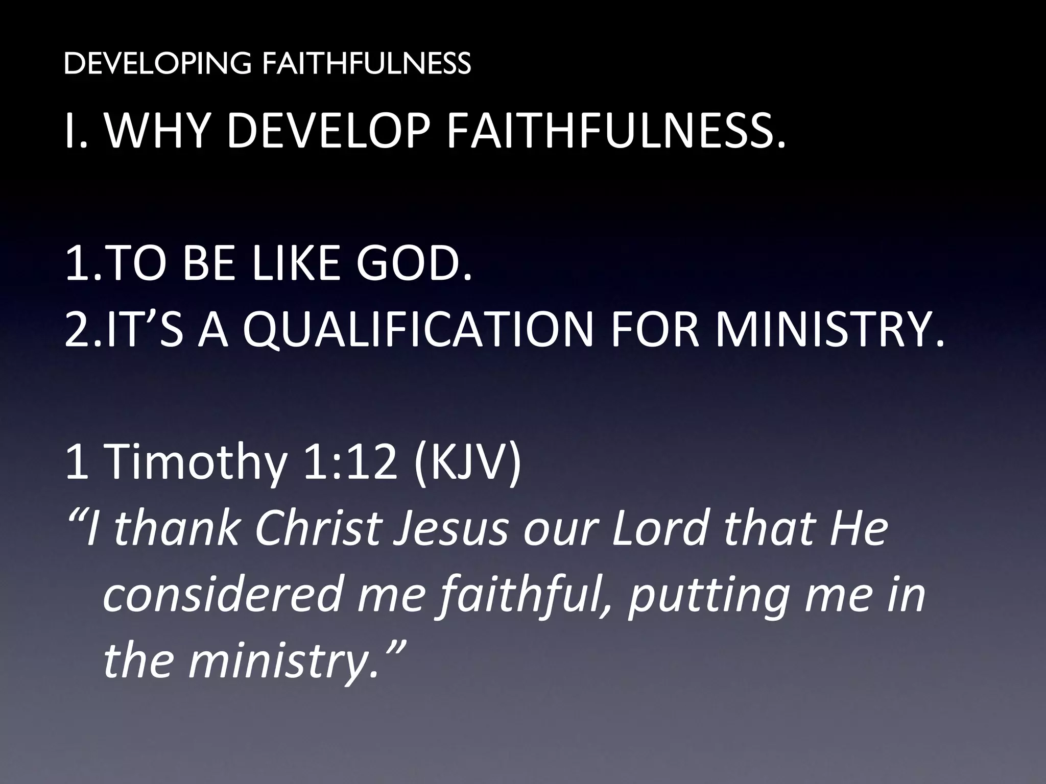 DEVELOPING FAITHFULNESS
I. WHY DEVELOP FAITHFULNESS.
1.TO BE LIKE GOD.
2.IT’S A QUALIFICATION FOR MINISTRY.
1 Timothy 1:12 (KJV)
“I thank Christ Jesus our Lord that He
considered me faithful, putting me in
the ministry.”
 