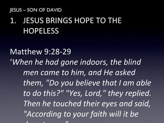 JESUS – SON OF DAVID
1. JESUS BRINGS HOPE TO THE
HOPELESS
Matthew 9:28-29
‘When he had gone indoors, the blind
men came to him, and He asked
them, "Do you believe that I am able
to do this?" "Yes, Lord," they replied.
Then he touched their eyes and said,
"According to your faith will it be
 