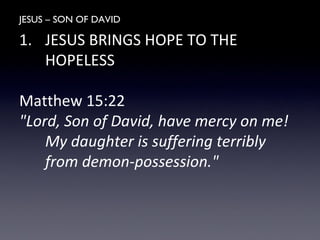 JESUS – SON OF DAVID
1. JESUS BRINGS HOPE TO THE
HOPELESS
Matthew 15:22
"Lord, Son of David, have mercy on me!
My daughter is suffering terribly
from demon-possession."
 