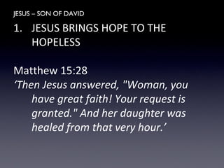 JESUS – SON OF DAVID
1. JESUS BRINGS HOPE TO THE
HOPELESS
Matthew 15:28
‘Then Jesus answered, "Woman, you
have great faith! Your request is
granted." And her daughter was
healed from that very hour.’
 