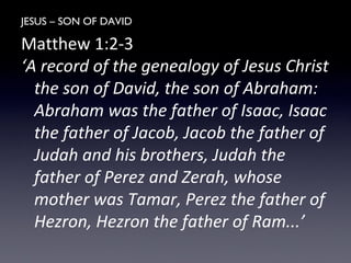 JESUS – SON OF DAVID
Matthew 1:2-3
‘A record of the genealogy of Jesus Christ
the son of David, the son of Abraham:
Abraham was the father of Isaac, Isaac
the father of Jacob, Jacob the father of
Judah and his brothers, Judah the
father of Perez and Zerah, whose
mother was Tamar, Perez the father of
Hezron, Hezron the father of Ram...’
 