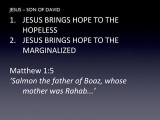 JESUS – SON OF DAVID
1. JESUS BRINGS HOPE TO THE
HOPELESS
2. JESUS BRINGS HOPE TO THE
MARGINALIZED
Matthew 1:5
‘Salmon the father of Boaz, whose
mother was Rahab...’
 