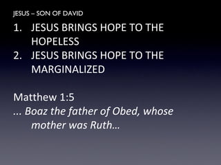 JESUS – SON OF DAVID
1. JESUS BRINGS HOPE TO THE
HOPELESS
2. JESUS BRINGS HOPE TO THE
MARGINALIZED
Matthew 1:5
... Boaz the father of Obed, whose
mother was Ruth…
 
