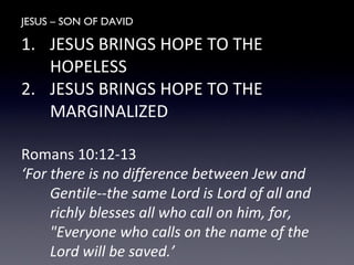 JESUS – SON OF DAVID
1. JESUS BRINGS HOPE TO THE
HOPELESS
2. JESUS BRINGS HOPE TO THE
MARGINALIZED
Romans 10:12-13
‘For there is no difference between Jew and
Gentile--the same Lord is Lord of all and
richly blesses all who call on him, for,
"Everyone who calls on the name of the
Lord will be saved.’
 