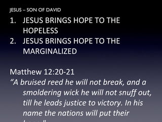JESUS – SON OF DAVID
1. JESUS BRINGS HOPE TO THE
HOPELESS
2. JESUS BRINGS HOPE TO THE
MARGINALIZED
Matthew 12:20-21
“A bruised reed he will not break, and a
smoldering wick he will not snuff out,
till he leads justice to victory. In his
name the nations will put their
 