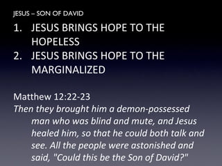 JESUS – SON OF DAVID
1. JESUS BRINGS HOPE TO THE
HOPELESS
2. JESUS BRINGS HOPE TO THE
MARGINALIZED
Matthew 12:22-23
Then they brought him a demon-possessed
man who was blind and mute, and Jesus
healed him, so that he could both talk and
see. All the people were astonished and
said, "Could this be the Son of David?"
 