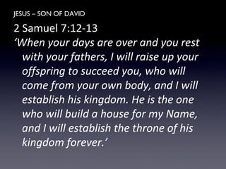 JESUS – SON OF DAVID
2 Samuel 7:12-13
‘When your days are over and you rest
with your fathers, I will raise up your
offspring to succeed you, who will
come from your own body, and I will
establish his kingdom. He is the one
who will build a house for my Name,
and I will establish the throne of his
kingdom forever.’
 