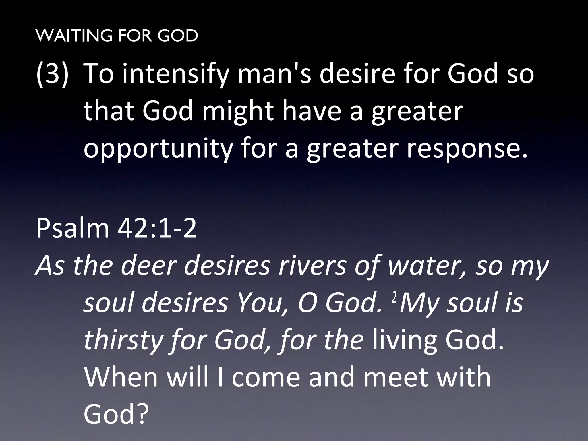 WAITING FOR GOD
(3) To intensify man's desire for God so
that God might have a greater
opportunity for a greater response.
Psalm 42:1-2
As the deer desires rivers of water, so my
soul desires You, O God. 2
My soul is
thirsty for God, for the living God.
When will I come and meet with
God?
 