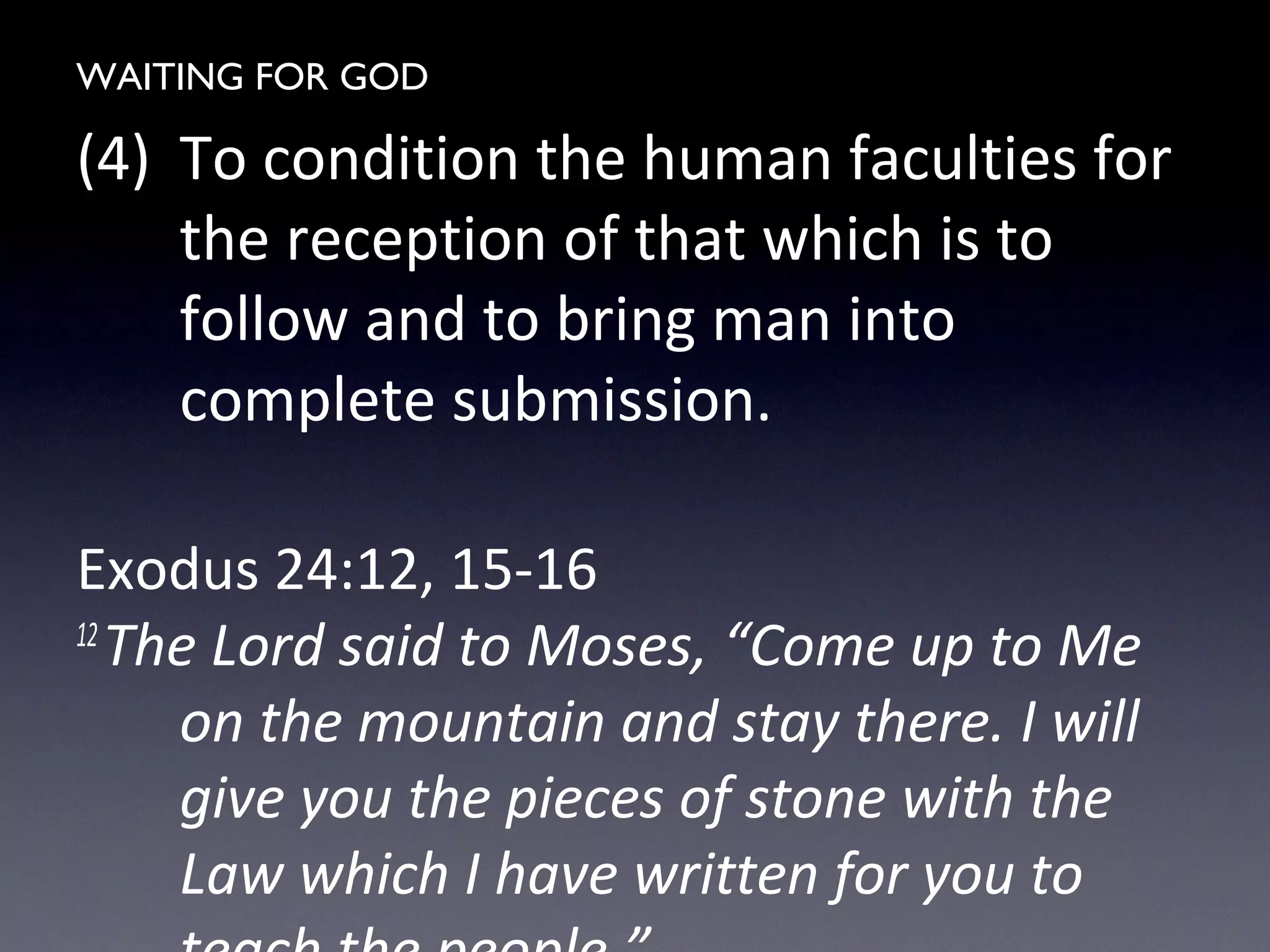 WAITING FOR GOD
(4) To condition the human faculties for
the reception of that which is to
follow and to bring man into
complete submission.
Exodus 24:12, 15-16
12
The Lord said to Moses, “Come up to Me
on the mountain and stay there. I will
give you the pieces of stone with the
Law which I have written for you to
 