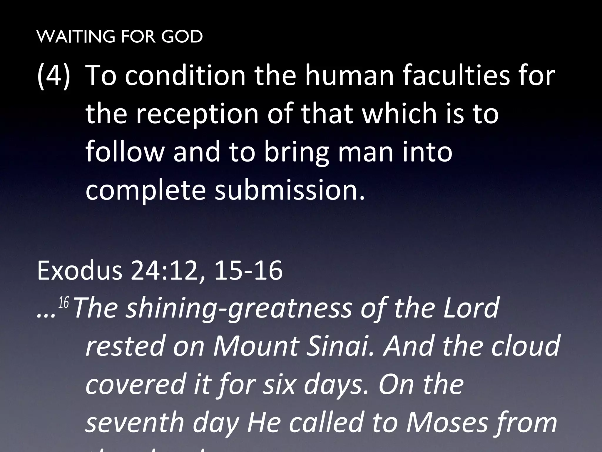 WAITING FOR GOD
(4) To condition the human faculties for
the reception of that which is to
follow and to bring man into
complete submission.
Exodus 24:12, 15-16
…16
The shining-greatness of the Lord
rested on Mount Sinai. And the cloud
covered it for six days. On the
seventh day He called to Moses from
 