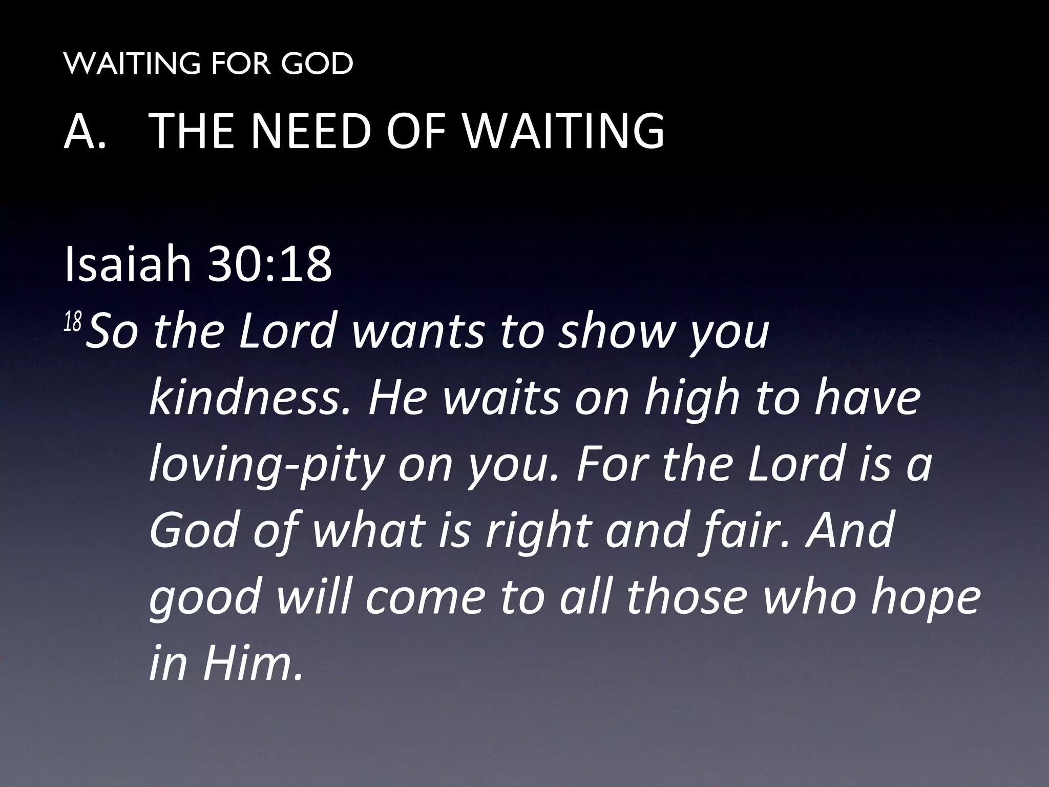 WAITING FOR GOD
A. THE NEED OF WAITING
Isaiah 30:18
18
So the Lord wants to show you
kindness. He waits on high to have
loving-pity on you. For the Lord is a
God of what is right and fair. And
good will come to all those who hope
in Him.
 