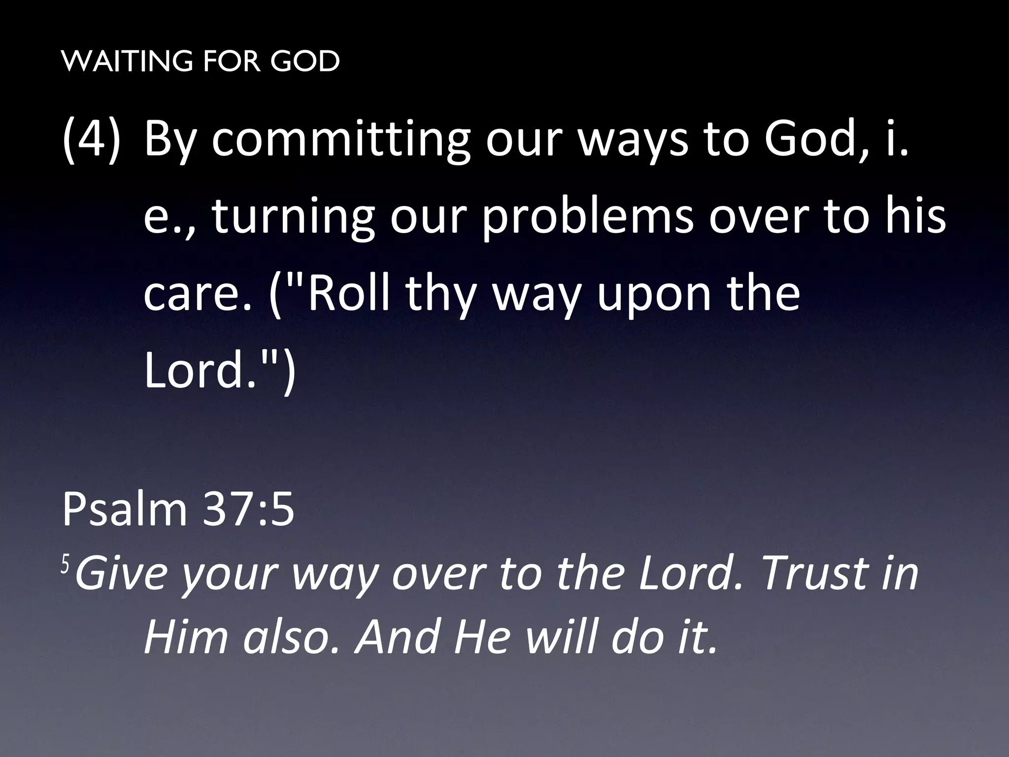 WAITING FOR GOD
(4) By committing our ways to God, i.
e., turning our problems over to his
care. ("Roll thy way upon the
Lord.")
Psalm 37:5
5
Give your way over to the Lord. Trust in
Him also. And He will do it.
 