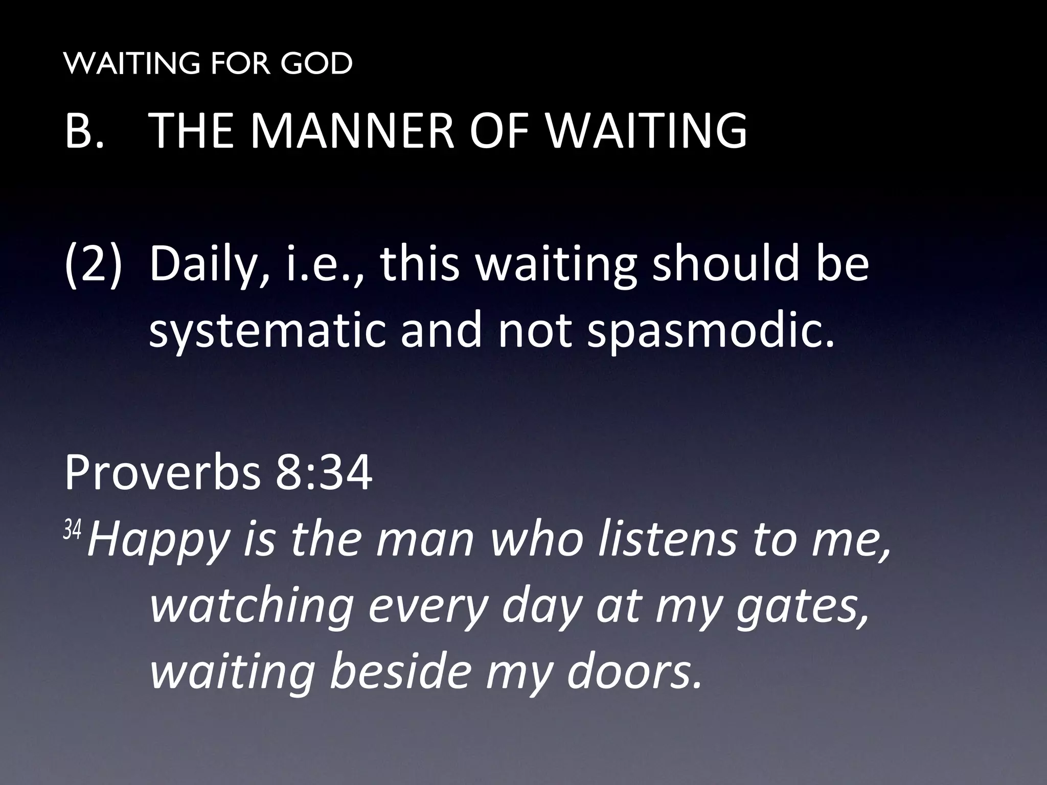 WAITING FOR GOD
B. THE MANNER OF WAITING
(2) Daily, i.e., this waiting should be
systematic and not spasmodic.
Proverbs 8:34
34
Happy is the man who listens to me,
watching every day at my gates,
waiting beside my doors.
 