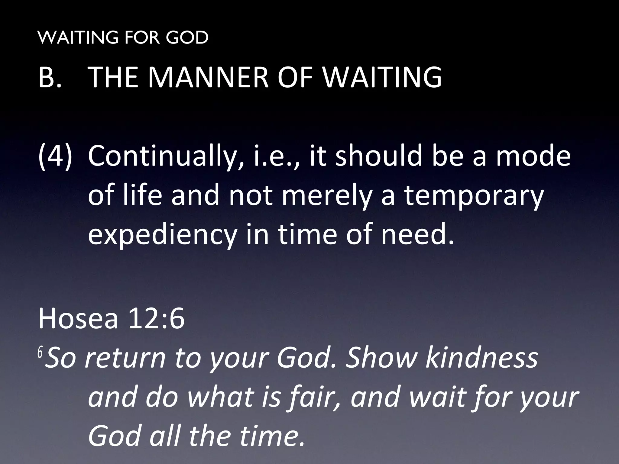 WAITING FOR GOD
B. THE MANNER OF WAITING
(4) Continually, i.e., it should be a mode
of life and not merely a temporary
expediency in time of need.
Hosea 12:6
6
So return to your God. Show kindness
and do what is fair, and wait for your
God all the time.
 
