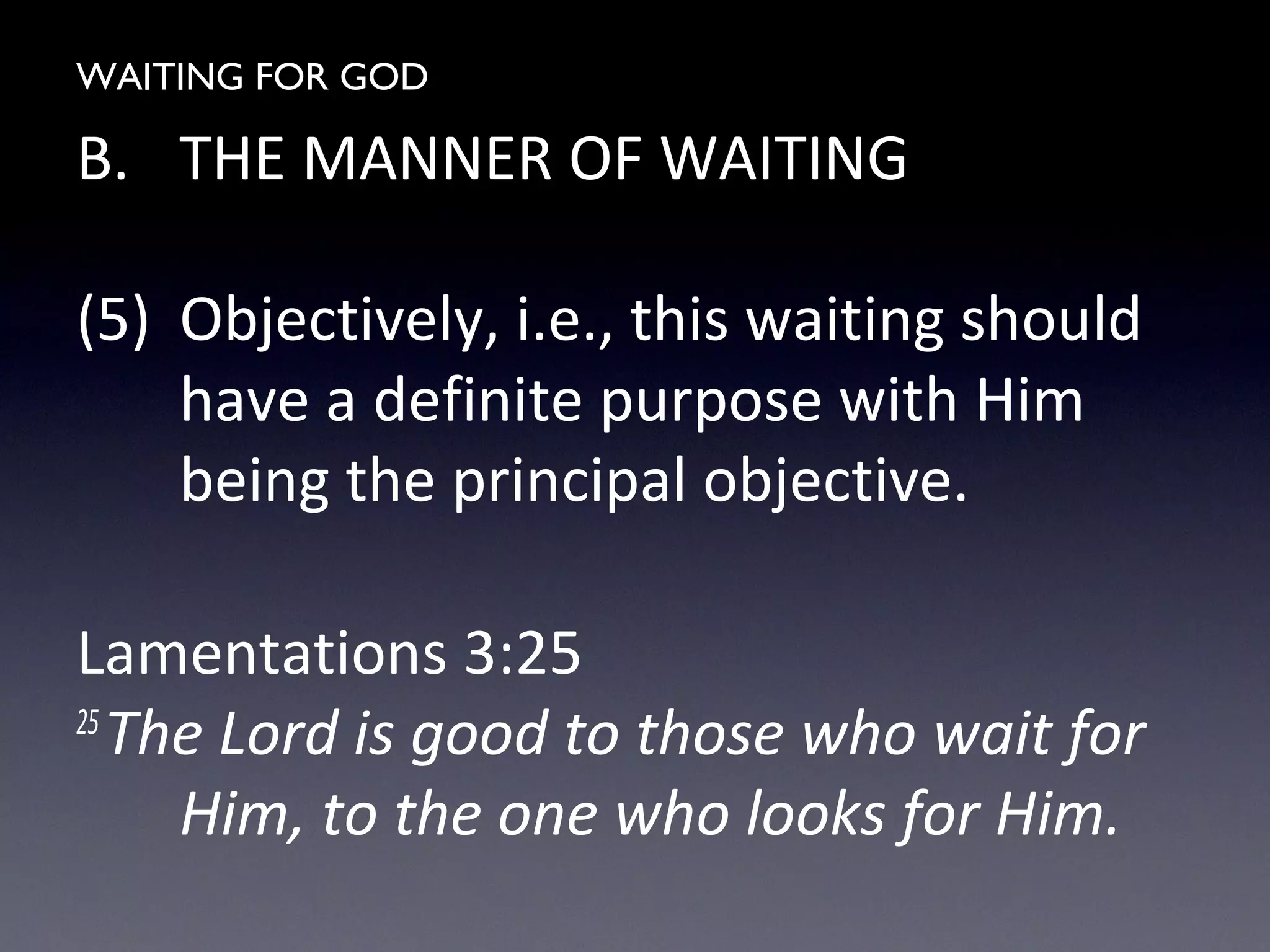 WAITING FOR GOD
B. THE MANNER OF WAITING
(5) Objectively, i.e., this waiting should
have a definite purpose with Him
being the principal objective.
Lamentations 3:25
25
The Lord is good to those who wait for
Him, to the one who looks for Him.
 