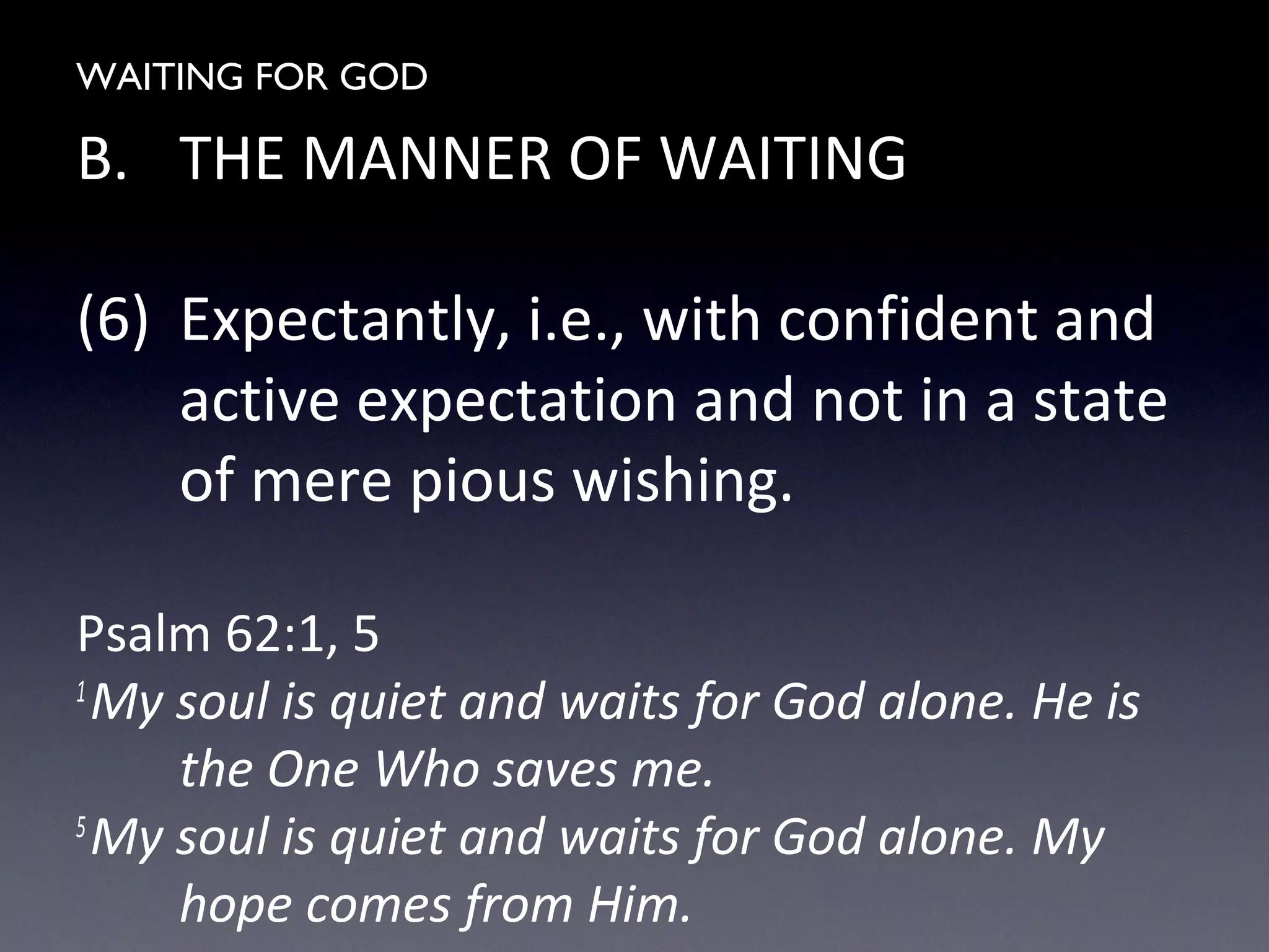 WAITING FOR GOD
B. THE MANNER OF WAITING
(6) Expectantly, i.e., with confident and
active expectation and not in a state
of mere pious wishing.
Psalm 62:1, 5
1
My soul is quiet and waits for God alone. He is
the One Who saves me.
5
My soul is quiet and waits for God alone. My
hope comes from Him.
 