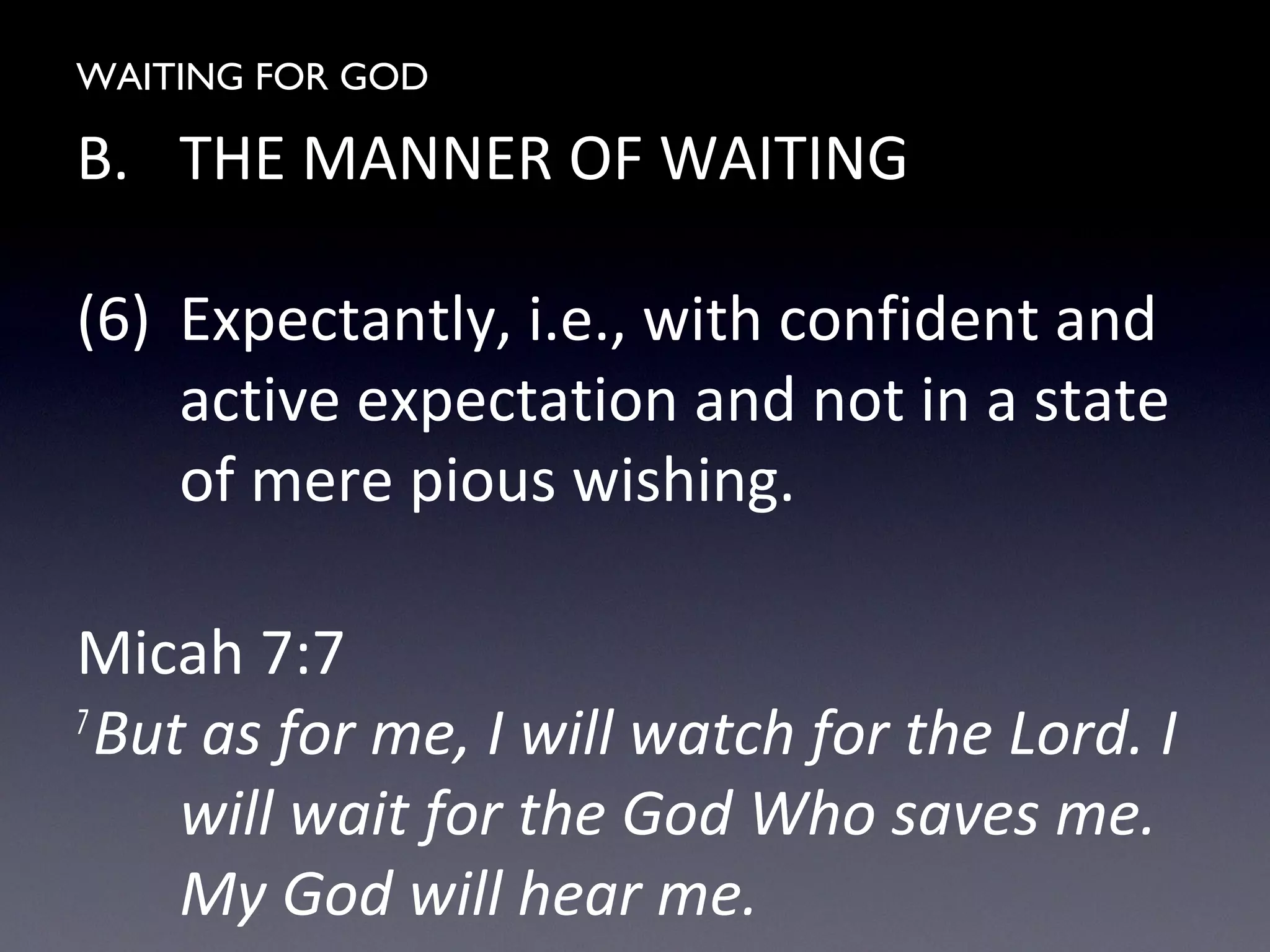 WAITING FOR GOD
B. THE MANNER OF WAITING
(6) Expectantly, i.e., with confident and
active expectation and not in a state
of mere pious wishing.
Micah 7:7
7
But as for me, I will watch for the Lord. I
will wait for the God Who saves me.
My God will hear me.
 