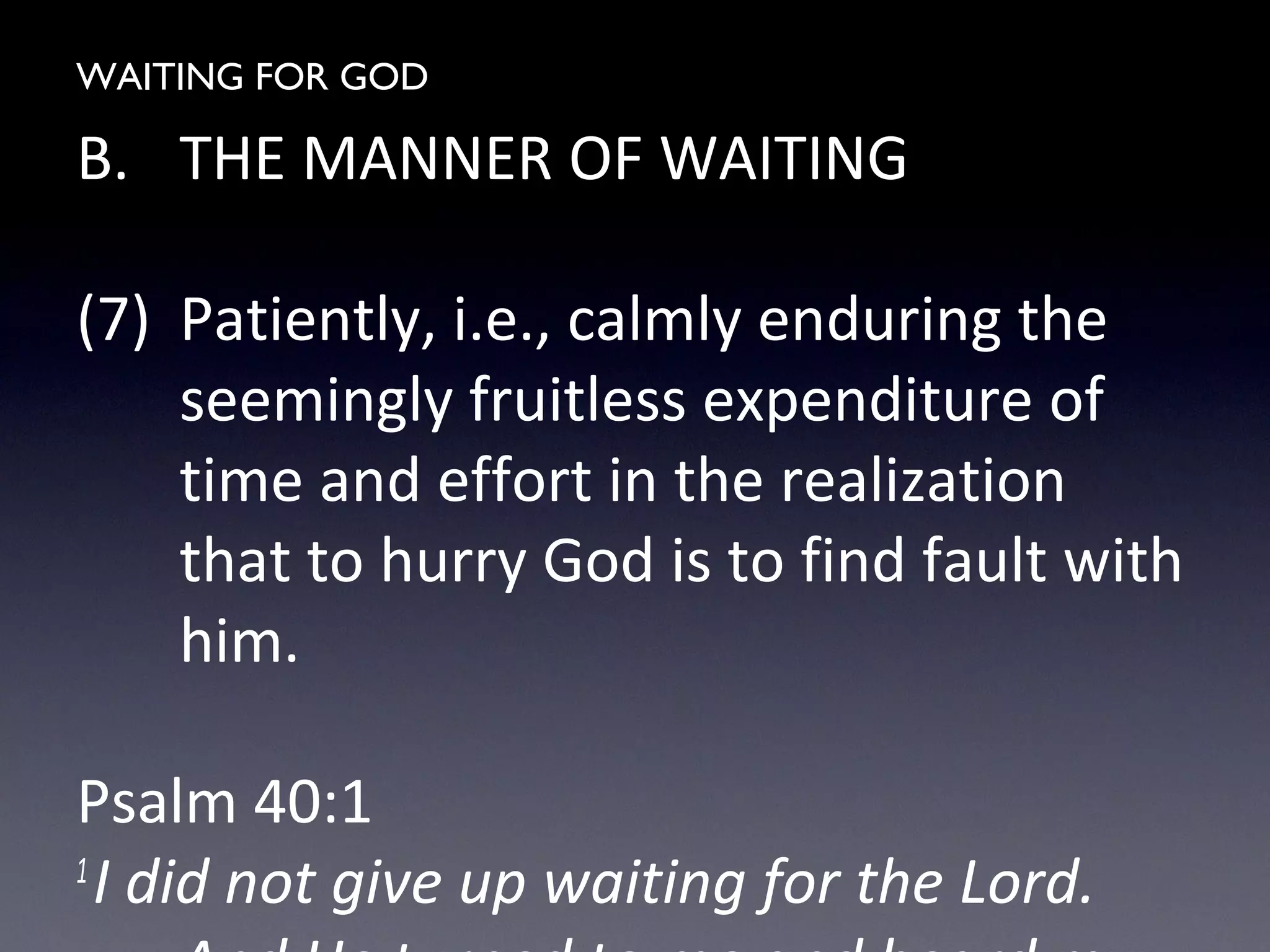 WAITING FOR GOD
B. THE MANNER OF WAITING
(7) Patiently, i.e., calmly enduring the
seemingly fruitless expenditure of
time and effort in the realization
that to hurry God is to find fault with
him.
Psalm 40:1
1
I did not give up waiting for the Lord.
 