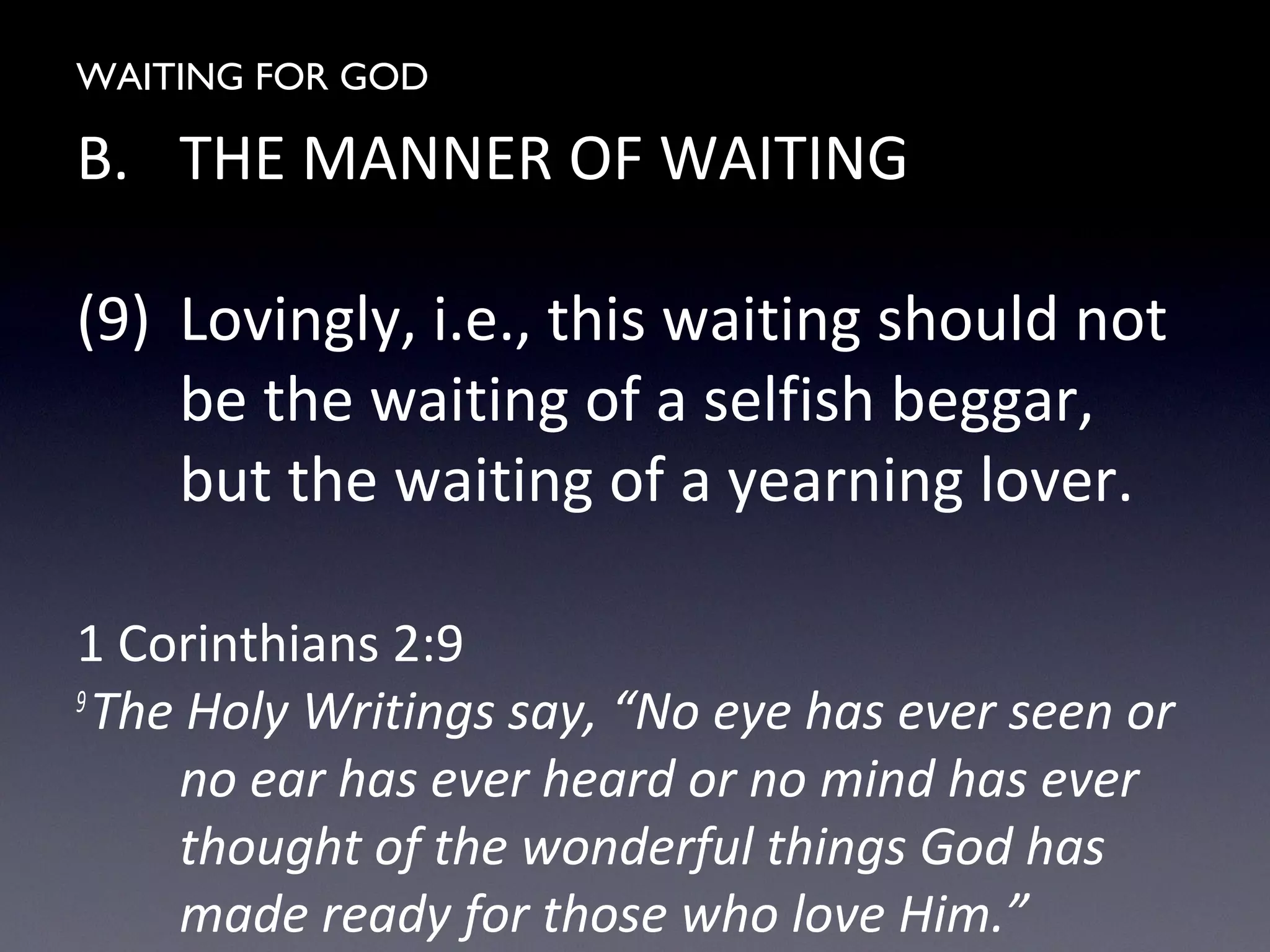 WAITING FOR GOD
B. THE MANNER OF WAITING
(9) Lovingly, i.e., this waiting should not
be the waiting of a selfish beggar,
but the waiting of a yearning lover.
1 Corinthians 2:9
9
The Holy Writings say, “No eye has ever seen or
no ear has ever heard or no mind has ever
thought of the wonderful things God has
made ready for those who love Him.”
 