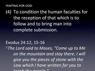WAITING FOR GOD
(4) To condition the human faculties for
the reception of that which is to
follow and to bring man into
complete submission.
Exodus 24:12, 15-16
12
The Lord said to Moses, “Come up to Me
on the mountain and stay there. I will
give you the pieces of stone with the
Law which I have written for you to
 