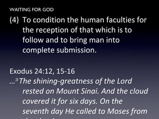 WAITING FOR GOD
(4) To condition the human faculties for
the reception of that which is to
follow and to bring man into
complete submission.
Exodus 24:12, 15-16
…16
The shining-greatness of the Lord
rested on Mount Sinai. And the cloud
covered it for six days. On the
seventh day He called to Moses from
 