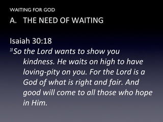 WAITING FOR GOD
A. THE NEED OF WAITING
Isaiah 30:18
18
So the Lord wants to show you
kindness. He waits on high to have
loving-pity on you. For the Lord is a
God of what is right and fair. And
good will come to all those who hope
in Him.
 
