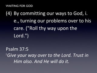 WAITING FOR GOD
(4) By committing our ways to God, i.
e., turning our problems over to his
care. ("Roll thy way upon the
Lord.")
Psalm 37:5
5
Give your way over to the Lord. Trust in
Him also. And He will do it.
 