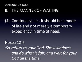 WAITING FOR GOD
B. THE MANNER OF WAITING
(4) Continually, i.e., it should be a mode
of life and not merely a temporary
expediency in time of need.
Hosea 12:6
6
So return to your God. Show kindness
and do what is fair, and wait for your
God all the time.
 