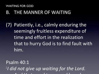 WAITING FOR GOD
B. THE MANNER OF WAITING
(7) Patiently, i.e., calmly enduring the
seemingly fruitless expenditure of
time and effort in the realization
that to hurry God is to find fault with
him.
Psalm 40:1
1
I did not give up waiting for the Lord.
 