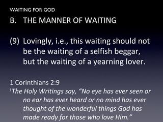 WAITING FOR GOD
B. THE MANNER OF WAITING
(9) Lovingly, i.e., this waiting should not
be the waiting of a selfish beggar,
but the waiting of a yearning lover.
1 Corinthians 2:9
9
The Holy Writings say, “No eye has ever seen or
no ear has ever heard or no mind has ever
thought of the wonderful things God has
made ready for those who love Him.”
 