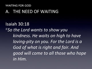 WAITING FOR GOD
A. THE NEED OF WAITING
Isaiah 30:18
18
So the Lord wants to show you
kindness. He waits on high to have
loving-pity on you. For the Lord is a
God of what is right and fair. And
good will come to all those who hope
in Him.
 