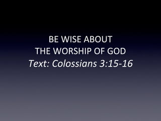 BE WISE ABOUT
THE WORSHIP OF GOD
Text: Colossians 3:15-16
 